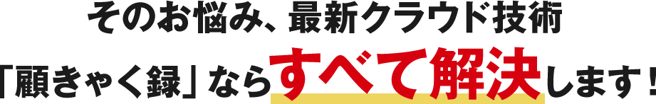 そのお悩み、最新クラウド技術「顧きゃく録」ならすべて解決します！